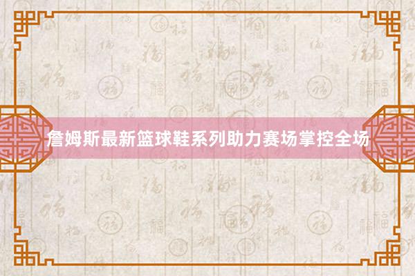 詹姆斯最新篮球鞋系列助力赛场掌控全场