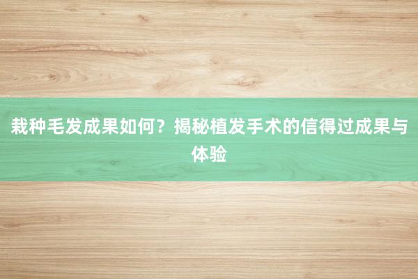 栽种毛发成果如何？揭秘植发手术的信得过成果与体验